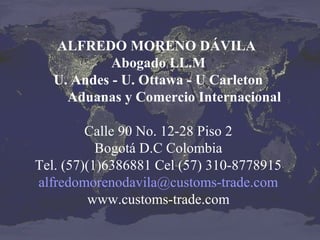 ALFREDO MORENO DÁVILA
Abogado LL.M
U. Andes - U. Ottawa - U Carleton
Aduanas y Comercio Internacional
Calle 90 No. 12-28 Piso 2
Bogotá D.C Colombia
Tel. (57)(1)6386881 Cel (57) 310-8778915
alfredomorenodavila@customs-trade.com
www.customs-trade.com

 