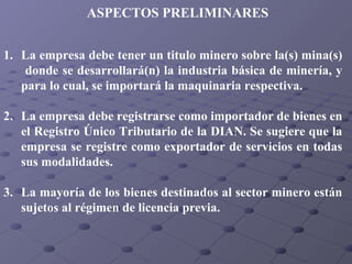 ASPECTOS PRELIMINARES
1. La empresa debe tener un titulo minero sobre la(s) mina(s)
donde se desarrollará(n) la industria básica de minería, y
para lo cual, se importará la maquinaria respectiva.
2. La empresa debe registrarse como importador de bienes en
el Registro Único Tributario de la DIAN. Se sugiere que la
empresa se registre como exportador de servicios en todas
sus modalidades.
3. La mayoría de los bienes destinados al sector minero están
sujetos al régimen de licencia previa.

 
