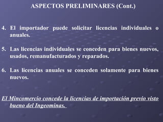 ASPECTOS PRELIMINARES (Cont.)
4. El importador puede solicitar licencias individuales o
anuales.
5. Las licencias individuales se conceden para bienes nuevos,
usados, remanufacturados y reparados.
6. Las licencias anuales se conceden solamente para bienes
nuevos.
El Mincomercio concede la licencias de importación previo visto
bueno del Ingeominas.

 