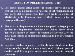 ASPECTOS PRELIMINARES (Cont.)
7. Los bienes usados están sujetos un trámite previo que es la
certificación de no producción nacional ni subregional andina
por parte del Mincomercio. Este certificado lo expide el
Ministerio si la Empresa tiene el (los) título(s) mineros
correspondiente(s).
8. Bienes a ser importados de forma temporal a largo plazo
pueden ser importados solamente si dichos bienes están
dentro del listado de bienes de capital del Decreto 2394 de
2002. Este listado es anualmente actualizado por el Gobierno
Nacional.
9. Régimen cambiario para el sector de minería de oro: Las
empresas mineras de oro están sujetas al régimen general
cambiario (diferente para los sectores de carbón, ferroniquel
y uranio).

 