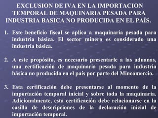 EXCLUSION DE IVA EN LA IMPORTACION
TEMPORAL DE MAQUINARIA PESADA PARA
INDUSTRIA BASICA NO PRODUCIDA EN EL PAÍS.
1. Este beneficio fiscal se aplica a maquinaria pesada para
industria básica. El sector minero es considerado una
industria básica.
2. A este propósito, es necesario presentarle a las aduanas,
una certificación de maquinaria pesada para industria
básica no producida en el país por parte del Mincomercio.
3. Esta certificación debe presentarse al momento de la
importación temporal inicial y sobre toda la maquinaria.
Adicionalmente, esta certificación debe relacionarse en la
casilla de descripciones de la declaración inicial de
importación temporal.

 