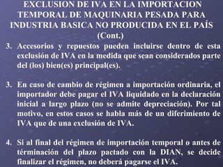 EXCLUSION DE IVA EN LA IMPORTACION
TEMPORAL DE MAQUINARIA PESADA PARA
INDUSTRIA BASICA NO PRODUCIDA EN EL PAÍS
(Cont.)
3. Accesorios y repuestos pueden incluirse dentro de esta
exclusión de IVA en la medida que sean considerados parte
del (los) bien(es) principal(es).
3. En caso de cambio de régimen a importación ordinaria, el
importador debe pagar el IVA liquidado en la declaración
inicial a largo plazo (no se admite depreciación). Por tal
motivo, en estos casos se habla más de un diferimiento de
IVA que de una exclusión de IVA.
4. Si al final del régimen de importación temporal o antes de
términación del plazo pactado con la DIAN, se decide
finalizar el régimen, no deberá pagarse el IVA.

 