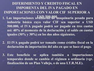 DIFERIMIENTO Y CREDITO FISCAL EN
IMPORENTA DEL IVA PAGADO EN
IMPORTACIONES CON VALOR CIF SUPERIOR A
USD 500,000
1. Las importaciones ordinarias de maquinaria pesada para
industria básica cuyo valor CIF sea superior a USD
500.000, el IVA pagado podrá ser pagado en tres cuotas
así: 40% al momento de la declaración y el saldo en cuotas
iguales (30% y 30%) en los dos años siguientes.
2. El IVA pagado podrá ser tomado como crédito fiscal en la
declaración de importación del año en que se hace el pago.
3. Este beneficio se aplica también a importaciones
temporales donde se cambia el régimen a ordinaria (vgr.
finalización de un Plan Vallejo, o de una I.T.R.M.E).

 