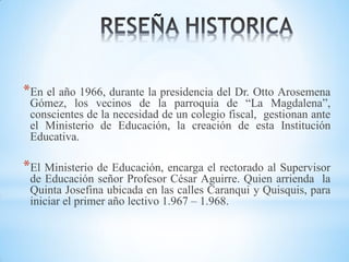*En el año 1966, durante la presidencia del Dr. Otto Arosemena

Gómez, los vecinos de la parroquia de “La Magdalena”,
conscientes de la necesidad de un colegio fiscal, gestionan ante
el Ministerio de Educación, la creación de esta Institución
Educativa.

*El Ministerio de Educación, encarga el rectorado al Supervisor

de Educación señor Profesor César Aguirre. Quien arrienda la
Quinta Josefina ubicada en las calles Caranqui y Quisquis, para
iniciar el primer año lectivo 1.967 – 1.968.

 