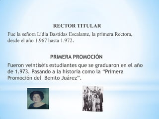 RECTOR TITULAR

Fue la señora Lidia Bastidas Escalante, la primera Rectora,
desde el año 1.967 hasta 1.972.
PRIMERA PROMOCIÓN
Fueron veintiséis estudiantes que se graduaron en el año
de 1.973. Pasando a la historia como la “Primera
Promoción del Benito Juárez”.

 
