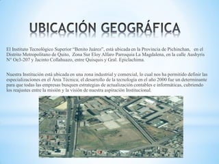 El Instituto Tecnológico Superior “Benito Juárez”, está ubicada en la Provincia de Pichinchan, en el
Distrito Metropolitano de Quito, Zona Sur Eloy Alfaro Parroquia La Magdalena, en la calle Aushyris
N° Oe3-207 y Jacinto Collahuazo, entre Quisquis y Gral. Epiclachima.
Nuestra Institución está ubicada en una zona industrial y comercial, lo cual nos ha permitido definir las
especializaciones en el Área Técnica; el desarrollo de la tecnología en el año 2000 fue un determinante
para que todas las empresas busquen estrategias de actualización contables e informáticas, cubriendo
los reajustes entre la misión y la visión de nuestra aspiración Institucional.

 