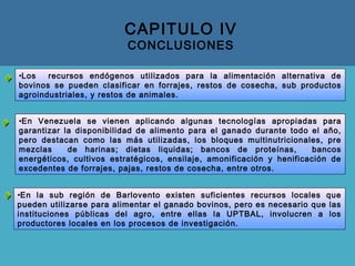 CAPITULO IV
CONCLUSIONES
•En la sub región de Barlovento existen suficientes recursos locales que
pueden utilizarse para alimentar el ganado bovinos, pero es necesario que las
instituciones públicas del agro, entre ellas la UPTBAL, involucren a los
productores locales en los procesos de investigación.
•Los recursos endógenos utilizados para la alimentación alternativa de
bovinos se pueden clasificar en forrajes, restos de cosecha, sub productos
agroindustriales, y restos de animales.
•En Venezuela se vienen aplicando algunas tecnologías apropiadas para
garantizar la disponibilidad de alimento para el ganado durante todo el año,
pero destacan como las más utilizadas, los bloques multinutricionales, pre
mezclas de harinas; dietas liquidas; bancos de proteínas, bancos
energéticos, cultivos estratégicos, ensilaje, amonificación y henificación de
excedentes de forrajes, pajas, restos de cosecha, entre otros.
 