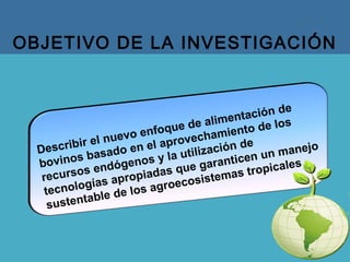 OBJETIVO DE LA INVESTIGACIÓN
Describir el nuevo enfoque de alimentación de
bovinos basado en el aprovechamiento de los
recursos endógenos y la utilización de
tecnologías apropiadas que garanticen un manejo
sustentable de los agroecosistemas tropicales
 