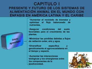 CAPITULO I
PRESENTE Y FUTURO DE LOS SISTEMAS DE
ALIMENTACIÓN ANIMAL EN EL MUNDO CON
ÉNFASIS EN AMÉRICA LATINA Y EL CARIBE
•Aumentar las interacciones
biológicas y los sinergismos entre
los componentes de la
biodiversidad.
•Aumentar el reciclado de biomasa y
optimizar el flujo balanceado de
nutrientes.
•Asegurar condiciones del suelo
favorables para el crecimiento de las
plantas.
•Minimizar las pérdidas debidas a flujos
de radiación solar, aire y agua.
•Diversificar específica y
genéticamente el agro-ecosistema en
el tiempo y espacio.
 