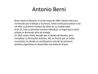 Antonio Berni
Berni nació en Rosario, el 14 de mayo de 1905. Desde niño tuvo
inclinación por el dibujo y la pintura, tanto como para realizar a los
14 años su primera muestra de obras en su ciudad natal.
A los 15, hizo su primera muestra individual, un logro que a otros
artistas le demanda años de trabajo.
En 1925 viajó a París, becado por el Jockey de Rosario, para
completar su formación artística. Allí, se inclinó por un estilo
surrealista, en donde se constituyó en uno de los primeros
pintores argentinos en desarrollar ese estilo en el país.
 