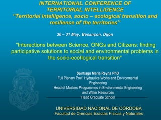 UNIVERSIDAD NACIONAL DE CÓRDOBA
Facultad de Ciencias Exactas Físicas y Naturales
INTERNATIONAL CONFERENCE OF
TERRITORIAL INTELLIGENCE
“Territorial Intelligence, socio – ecological transition and
resilience of the territories’’
30 – 31 May, Besançon, Dijon
"Interactions between Science, ONGs and Citizens: finding
participative solutions to social and environmental problems in
the socio-ecollogical transition"
Santiago María Reyna PhD
Full Plenary Prof. Hydraulics Works and Environmental
Engineering
Head of Masters Programmes in Environmental Engineering
and Water Resources
Head Graduate School
 