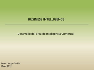 BUSINESS INTELLIGENCE


                 Desarrollo del área de Inteligencia Comercial




Autor: Sergio Gulida
Mayo 2012
 