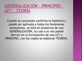 Cuando la conclusión confirma la hipótesis y
puede ser aplicada a todos los fenómenos
semejantes, se está en presencia de una
GENERALIZACIÓN, la cual a su vez puede
derivar en la formulación de una LEY o
PRINCIPIO, con los cuales se elaboran TEORÍAS.
 