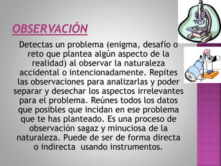 Detectas un problema (enigma, desafío o
reto que plantea algún aspecto de la
realidad) al observar la naturaleza
accidental o intencionadamente. Repites
las observaciones para analizarlas y poder
separar y desechar los aspectos irrelevantes
para el problema. Reúnes todos los datos
que posibles que incidan en ese problema
que te has planteado. Es una proceso de
observación sagaz y minuciosa de la
naturaleza. Puede de ser de forma directa
o indirecta usando instrumentos.
 