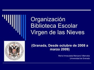 Organización  Biblioteca Escolar Virgen de las Nieves (Granada, Desde octubre de 2008 a marzo 2009) María Inmaculada Manzano Villarrubia Universidad de Granada 