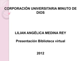 CORPORACIÓN UNIVERSITARIA MINUTO DE
               DIOS




     LILIAN ANGÉLICA MEDINA REY

     Presentación Biblioteca virtual


                  2012
 