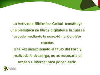 La Actividad Biblioteca Ceibal constituye
una biblioteca de libros digitales a la cual se
accede mediante la conexión al servidor
escolar.
Una vez seleccionado el título del libro y
realizada la descarga, no es necesario el
acceso a Internet para poder leerlo.
 