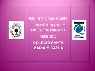BIBLIOTECA PARA PADRES
 EDUCCIÓN INFANTIL Y
 EDUCACIÓN PRIMARIA
      ABRIL 2012
  COLEGIO SANTA
  MARÍA MICAELA
 