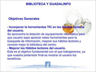 BIBLIOTECA Y GUADALINFO



Objetivos Generales

- Incorporar la herramientas TIC en los hábitos lectores
del usuario.
Se aprovecha la dotación de equipamiento informático para
que usuario sepa apreciar estas herramientas para la
búsqueda de información, mejorar sus hábitos lectores y
conocer mejor la biblioteca del centro.
- Mejorar los Hábitos lectores del usuario.
Este es el objetivo fundamental con el que trabajaremos, ya
que nuestra pretensión final es mostrar al usuario los
beneficios.
 