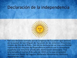 Declaración de la independencia
• fue una decisión tomada por el Congreso de Tucumán que sesionó
en la ciudad de San Miguel de Tucumán de las entonces Provincias
Unidas del Río de la Plata. Con dicha declaración se hizo una formal
ruptura de los vínculos de dependencia política con la monarquía
española y se renunció a toda otra dominación extranjera. Fue
proclamada el martes 9 de julio de 1816 en la casa propiedad
de Francisca Bazán de Laguna, declarada Monumento Histórico
Nacional en 1941.
 