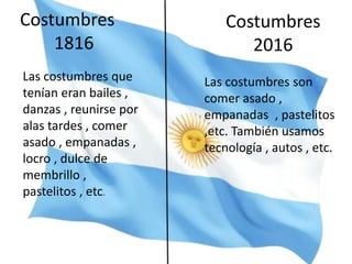 Costumbres
2016
Costumbres
1816
Las costumbres que
tenían eran bailes ,
danzas , reunirse por
alas tardes , comer
asado , empanadas ,
locro , dulce de
membrillo ,
pastelitos , etc.
Las costumbres son
comer asado ,
empanadas , pastelitos
,etc. También usamos
tecnología , autos , etc.
 