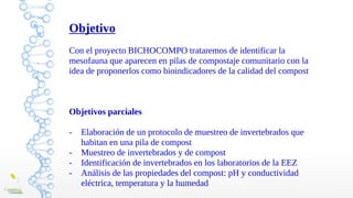 Objetivo
Con el proyecto BICHOCOMPO trataremos de identificar la
mesofauna que aparecen en pilas de compostaje comunitario con la
idea de proponerlos como bioindicadores de la calidad del compost
Objetivos parciales
- Elaboración de un protocolo de muestreo de invertebrados que
habitan en una pila de compost
- Muestreo de invertebrados y de compost
- Identificación de invertebrados en los laboratorios de la EEZ
- Análisis de las propiedades del compost: pH y conductividad
eléctrica, temperatura y la humedad
 