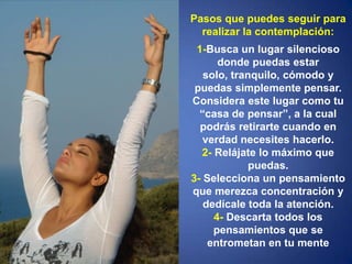 Pasos que puedes seguir para realizar la contemplación: 1-Busca un lugar silencioso donde puedas estar solo, tranquilo, cómodo y puedas simplemente pensar. Considera este lugar como tu “casa de pensar”, a la cual podrás retirarte cuando en verdad necesites hacerlo.2- Relájate lo máximo que puedas.3- Selecciona un pensamiento que merezca concentración y dedícale toda la atención.4- Descarta todos los pensamientos que se entrometan en tu mente