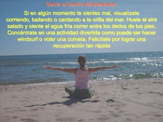 Sentir el centro del bienestar:Si en algún momento te sientes mal, visualízate corriendo, bailando o cantando a la orilla del mar. Huele el aire salado y siente el agua fría correr entre los dedos de tus pies. Concéntrate en una actividad divertida como puede ser hacer windsurf o volar una cometa. Felicítate por lograr una recuperación tan rápida