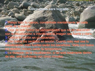 Cinco pasos para lograrlo1-Relaja todo tu cuerpo, concéntrate mentalmente en cada parte de tu cuerpo2-Deja de lado todos los pensamientos que no se relacionen con la visualización e intenta que la imagen sea fuerte y clara.3-Coloca la acción en un escenario4-Pon todos los sentidos en acción. Cuanto más real sea tu visualización, más fuertes serán los beneficios. Verlo con todos los detalles incluso sentir la temperatura.5-La duración de la visualización, si se está totalmente dentro de ella, será suficiente con cinco minutos. 