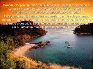 Deepak Chopra en uno de sus libros dice: “al tomar conciencia, usted se apropia de la realidad. Al ser realista, usted se transforma en el amo de la vida interior y exterior”.Por ejemplo en un atasco en la carretera, en vez de ponernos tensos y nerviosos, podemos hacer unos simples ejercicios, que pasamos a describir. Estas técnicas de transformación pueden ser su alquimia más útil para el cuerpo y la mente.