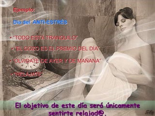 Ejemplo: Día del  ANTI-ESTRÉS  • “TODO ESTÁ TRANQUILO”• “EL GOZO ES EL PREMIO DEL DÍA”• “OLVIDATE DE AYER Y DE MAÑANA”•“RELÁJATE”El objetivo de este día será únicamente sentirte relajad@.
