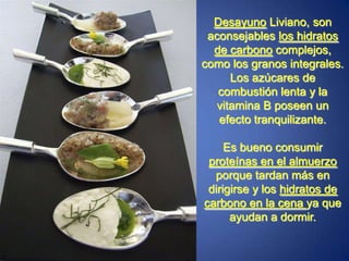 Desayuno Liviano, son aconsejables los hidratos de carbono complejos, como los granos integrales. Los azúcares de combustión lenta y la vitamina B poseen un efecto tranquilizante.Es bueno consumir proteínas en el almuerzo porque tardan más en dirigirse y los hidratos de carbono en la cena ya que ayudan a dormir.