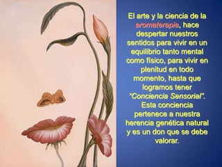 El arte y la ciencia de la aromaterapia, hace despertar nuestros sentidos para vivir en un equilibrio tanto mental como físico, para vivir en plenitud en todo momento, hasta que logramos tener “Conciencia Sensorial”. Esta conciencia pertenece a nuestra herencia genética natural y es un don que se debe valorar.