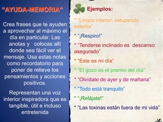 “AYUDA-MEMORIA”Ejemplos:* “Limpio interior, estupendo   exterior”* ”¡Respiro!”* “Tenderse inclinado es  descanso asegurado”* “Este es mi día”* “El gozo es el premio del día”* “Olvídate de ayer y demañana”* “Todo está tranquilo” * “¡Relájate!”* ”Las toxinas están fuera de mi vida”Crea frases que te ayuden a aprovechar al máximo el día en particular. Las anotas y   colocas allí donde sea fácil ver el mensaje. Usa estas notas como recordatorio para poner de relieve los pensamientos y acciones positivos. Representan una voz interior inspiradora que es tangible, útil e incluso entretenida 