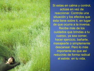 Si estas en calma y control, actúas en vez de reaccionar. Controla una situación y los efectos que ésta tiene sobre ti, en lugar de que ocurra a la inversa. Recibe más de los cuidados que brindas a tu cuerpo, ya sea comer, hacer ejercicio, bañarte, masajearte o simplemente descansar. Pero lo más importante es que así reducirás de forma radical el estrés  en tu vida.