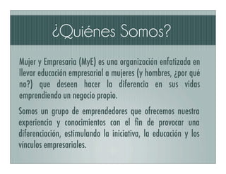 ¿Quiénes Somos?
Mujer y Empresaria (MyE) es una organización enfatizada en
llevar educación empresarial a mujeres (y hombres, ¿por qué
no?) que deseen hacer la diferencia en sus vidas
emprendiendo un negocio propio.
Somos un grupo de emprendedores que ofrecemos nuestra
experiencia y conocimientos con el ﬁn de provocar una
diferenciación, estimulando la iniciativa, la educación y los
vínculos empresariales.
 
