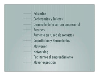 Educación
Conferencias y Talleres
Desarrollo de tu carrera empresarial
Recursos
Aumento en tu red de contactos
Capacitación y Herramientas
Motivación
Networking
Facilitamos el emprendimiento
Mayor exposición
 