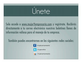Únete
Solo accede a www.mujerYempresaria.com y regístrate. Recibirás
directamente a tu correo electrónico nuestros boletines llenos de
información valiosa para el manejo de tu empresa.

  También puedes encontrarnos en las siguientes redes sociales:
                            /mujeryempresaria

                            /mujeronline

                             /mujeryempresaria
 