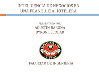 INTELIGENCIA DE NEGOCIOS EN
 UNA FRANQUICIA HOTELERA

         PRESENTADO POR:
       AGUSTÍN BARONA
       BYRON ESCOBAR




    FACULTAD DE INGENIERIA
 