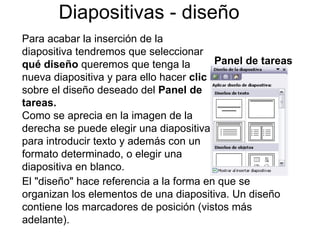 Diapositivas - diseño Para acabar la inserción de la diapositiva tendremos que seleccionar  qué diseño  queremos que tenga la nueva diapositiva y para ello hacer  clic  sobre el diseño deseado del  Panel de tareas. Como se aprecia en la imagen de la derecha se puede elegir una diapositiva para introducir texto y además con un formato determinado, o elegir una diapositiva en blanco. El "diseño" hace referencia a la forma en que se organizan los elementos de una diapositiva. Un diseño contiene los marcadores de posición (vistos más adelante).  Panel de tareas 
