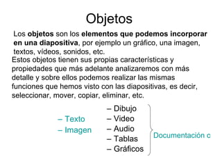 Objetos Texto Imagen Dibujo Video Audio Tablas Gráficos Los  objetos  son los  elementos que podemos incorporar en una diapositiva , por ejemplo un gráfico, una imagen, textos, vídeos, sonidos, etc.  Estos objetos tienen sus propias características y propiedades que más adelante analizaremos con más detalle y sobre ellos podemos realizar las mismas funciones que hemos visto con las diapositivas, es decir, seleccionar, mover, copiar, eliminar, etc.  Documentación opcional 