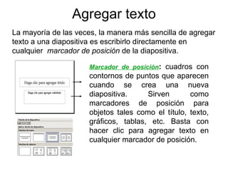 Agregar texto La mayoría de las veces, la manera más sencilla de agregar texto a una diapositiva es escribirlo directamente en cualquier  marcador de posición  de la diapositiva. Marcador de posición :  cuadros con contornos de puntos que aparecen cuando se crea una nueva diapositiva. Sirven como marcadores de posición para objetos tales como el título, texto, gráficos, tablas, etc. Basta con hacer clic para agregar texto en cualquier marcador de posición. 