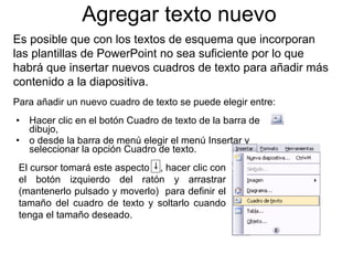 Agregar texto nuevo Hacer clic  en el botón Cuadro de texto de la barra de dibujo, o desde la barra de menú elegir el menú Insertar y seleccionar la opción Cuadro de texto. Es posible que con los textos de esquema que incorporan las plantillas de PowerPoint no sea suficiente por lo que habrá que insertar nuevos cuadros de texto para añadir más contenido a la diapositiva.  Para añadir un nuevo cuadro de texto se puede elegir entre: El cursor tomará este aspecto  , hacer clic con el botón izquierdo del ratón y arrastrar (mantenerlo pulsado y moverlo)  para definir el tamaño del cuadro de texto y soltarlo cuando tenga el tamaño deseado.  