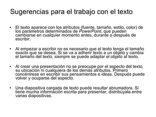Sugerencias para el trabajo con el texto El texto aparece con los atributos (fuente, tamaño, estilo, color) de los parámetros determinados de  PowerPoint , que pueden cambiarse en cualquier momento antes, durante o después de escribir. Al empezar a escribir no es necesario que el texto tenga el tamaño exacto que se desea. Si se va a adherir texto a un objeto y cambia el tamaño del texto, siempre se puede adaptar el objeto al texto. Al crear una presentación no se preocupe por el aspecto del texto, su ubicación ni cualquiera de los demás atributos. Primero concéntrese en escribir sus pensamientos e ideas. Después puede volver y ocuparse del aspecto. Una diapositiva cargada de texto puede resultar abrumadora. Si tiene mucha información escrita para presentar, distribúyala entre varias diapositivas.  