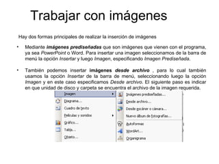 Trabajar con imágenes  Mediante  imágenes prediseñadas  que son imágenes que vienen con el programa, ya sea  PowerPoint  o Word. Para insertar una imagen seleccionamos de la barra de menú la opción  Insertar  y luego  Imagen , especificando  Imagen   Prediseñada .   También podemos insertar  imágenes  desde archivo   , para lo cual también usamos la opción  Insertar  de la barra de menú, seleccionando luego la opción  Imagen  y en este caso especificamos  Desde   archivo . El siguiente paso es indicar en que unidad de disco y carpeta se encuentra el archivo de la imagen requerida . Hay dos formas principales de realizar la inserción de imágenes 