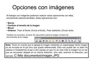 Opciones con imágenes Al trabajar con imágenes podemos realizar varias operaciones con ellas, previamente seleccionándolas. Estas operaciones son: Borrar Cambiar el tamaño de la imagen Mover Ordenar :  Traer al   frente ,  Enviar al fondo ,  Traer adelante  y  Enviar atrás . También se encuentra, al hacer clic secundario sobre la imagen, la barra de herramientas de la imagen. Nota:  Tener en cuenta que si agrega la imagen mediante un copiar/pegar dicha imagen no se incrusta en el ppt sino que queda referenciada. Esto nos puede dar un dolor de cabeza si trasladamos el ppt a otro equipo ya que no se verá más la imagen ha no ser que se encuentre alojada en la misma dirección, sino solo veremos la dirección, por ejemplo:  C:\Mis documentos\imagen.JPG 