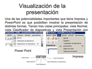 Visualización de la presentación Una de las potencialidades importantes que tiene Impress y  PowerPoint  es que posibilitan mostrar la presentación de distintas formas. Tienen tres vistas principales: vista Normal, vista Clasificador de diapositivas y vista Presentación con diapositivas. Vista Diapositiva Vista Presentación Vista Clasificador de diapositivas Vista Esquema Vista Normal Power Point Impress 