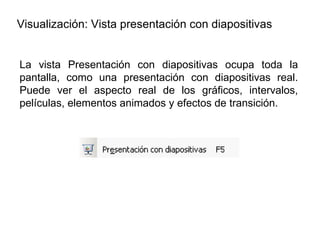 Visualización: Vista presentación con diapositivas La vista Presentación con diapositivas ocupa toda la pantalla, como una presentación con diapositivas real. Puede ver el aspecto real de los gráficos, intervalos, películas, elementos animados y efectos de transición. 