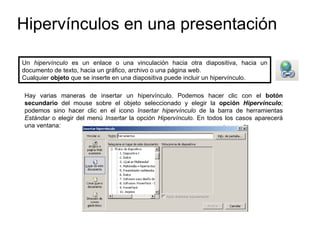 Hipervínculos en una presentación Hay varias maneras de insertar un hipervínculo. Podemos hacer clic con el  botón secundario  del mouse sobre el objeto seleccionado y elegir la  opción  Hipervínculo ; podemos sino hacer clic en el icono  Insertar hipervínculo  de la barra de herramientas  Estándar  o elegir del menú  Insertar  la opción  Hipervínculo . En todos los casos aparecerá una ventana:   Un  hipervínculo  es un enlace o una vinculación hacia otra diapositiva, hacia un documento de texto, hacia un gráfico, archivo o una página web. Cualquier  objeto  que se inserte en una diapositiva puede incluir un hipervínculo. 