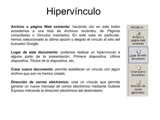 Hipervínculo Archivo o página Web existente:  haciendo clic en este botón accedemos a una lista de  Archivos recientes , de  Páginas consultadas  o  Vínculos insertados . En este caso en particular, hemos seleccionado la última opción y elegido el vínculo al sitio del buscador Google. Lugar de este documento:  podemos realizar un hipervínculo a alguna parte de la presentación:  Primera diapositiva ,  Ultima diapositiva ,  Títulos de la diapositiva , etc. Crear nuevo documento:  permite establecer un vínculo con algún archivo que aún no hemos creado. Dirección de correo electrónico:  crea un vínculo que permite generar un nuevo mensaje de correo electrónico mediante Outlook Express indicando la dirección electrónica del destinatario. 